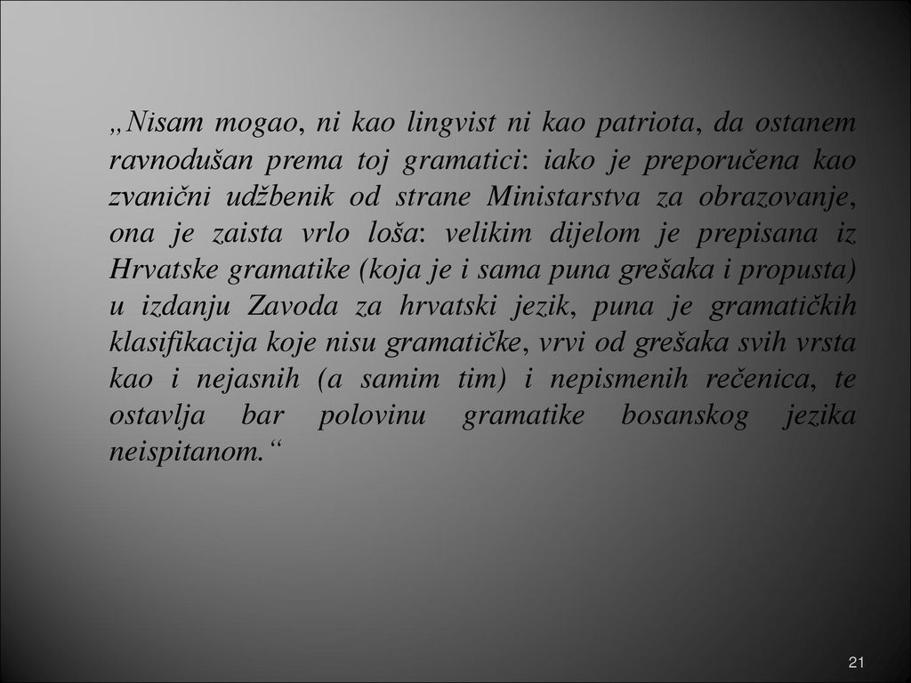„Nisam mogao, ni kao lingvist ni kao patriota, da ostanem ravnodušan prema toj gramatici: iako je preporučena kao zvanični udžbenik od strane Ministarstva za obrazovanje, ona je zaista vrlo loša: velikim dijelom je prepisana iz Hrvatske gramatike (koja je i sama puna grešaka i propusta) u izdanju Zavoda za hrvatski jezik, puna je gramatičkih klasifikacija koje nisu gramatičke, vrvi od grešaka svih vrsta kao i nejasnih (a samim tim) i nepismenih rečenica, te ostavlja bar polovinu gramatike bosanskog jezika neispitanom.