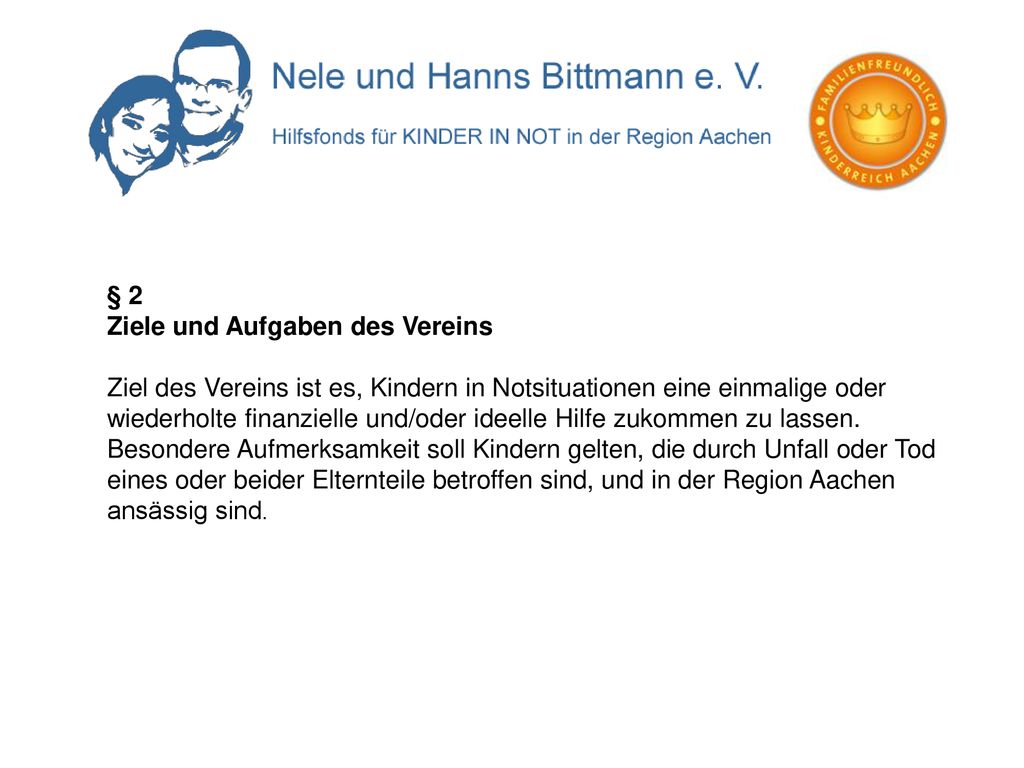 § 2 Ziele und Aufgaben des Vereins Ziel des Vereins ist es, Kindern in Notsituationen eine einmalige oder wiederholte finanzielle und/oder ideelle Hilfe zukommen zu lassen.