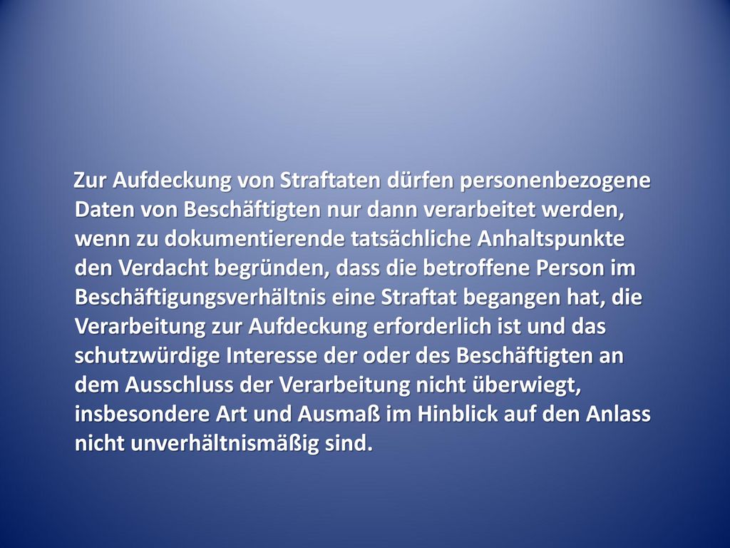Zur Aufdeckung von Straftaten dürfen personenbezogene Daten von Beschäftigten nur dann verarbeitet werden, wenn zu dokumentierende tatsächliche Anhaltspunkte den Verdacht begründen, dass die betroffene Person im Beschäftigungsverhältnis eine Straftat begangen hat, die Verarbeitung zur Aufdeckung erforderlich ist und das schutzwürdige Interesse der oder des Beschäftigten an dem Ausschluss der Verarbeitung nicht überwiegt, insbesondere Art und Ausmaß im Hinblick auf den Anlass nicht unverhältnismäßig sind.