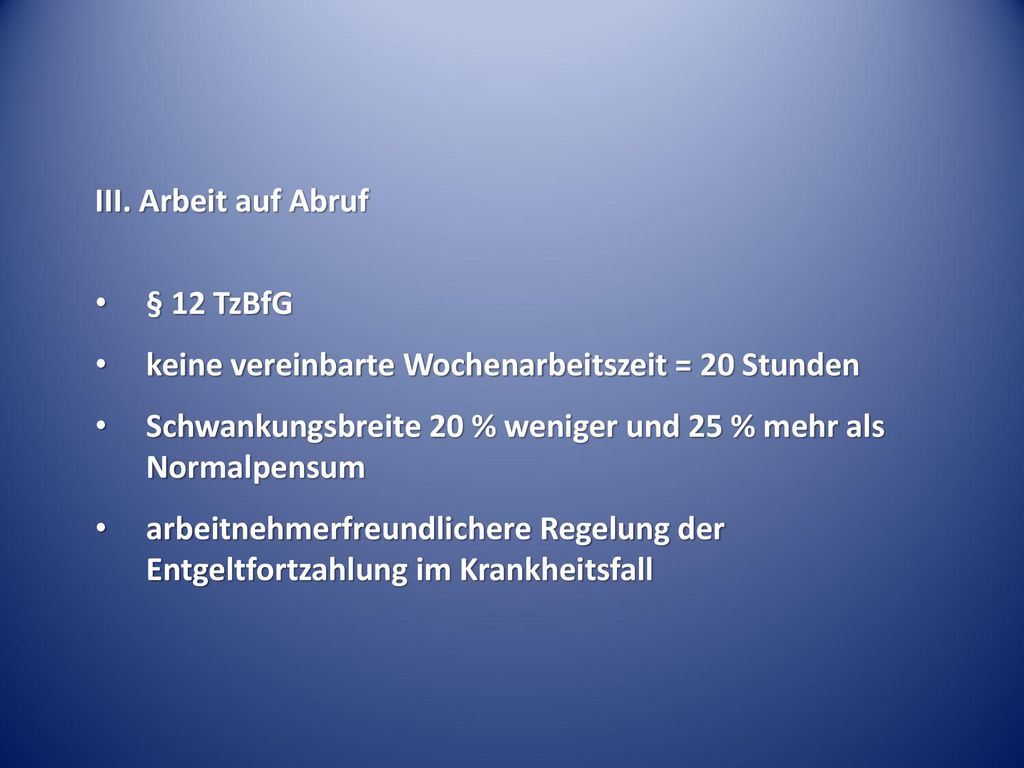 III. Arbeit auf Abruf § 12 TzBfG. keine vereinbarte Wochenarbeitszeit = 20 Stunden. Schwankungsbreite 20 % weniger und 25 % mehr als Normalpensum.