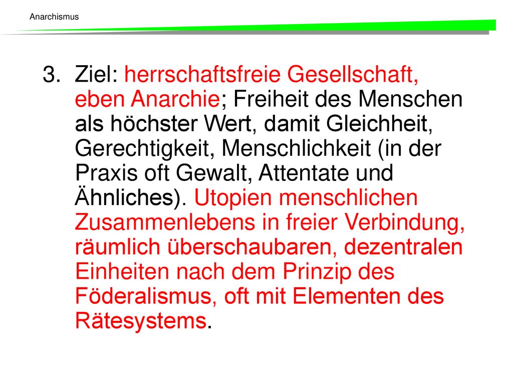 3. Ziel: herrschaftsfreie Gesellschaft, eben Anarchie; Freiheit des Menschen als höchster Wert, damit Gleichheit, Gerechtigkeit, Menschlichkeit (in der Praxis oft Gewalt, Attentate und Ähnliches).