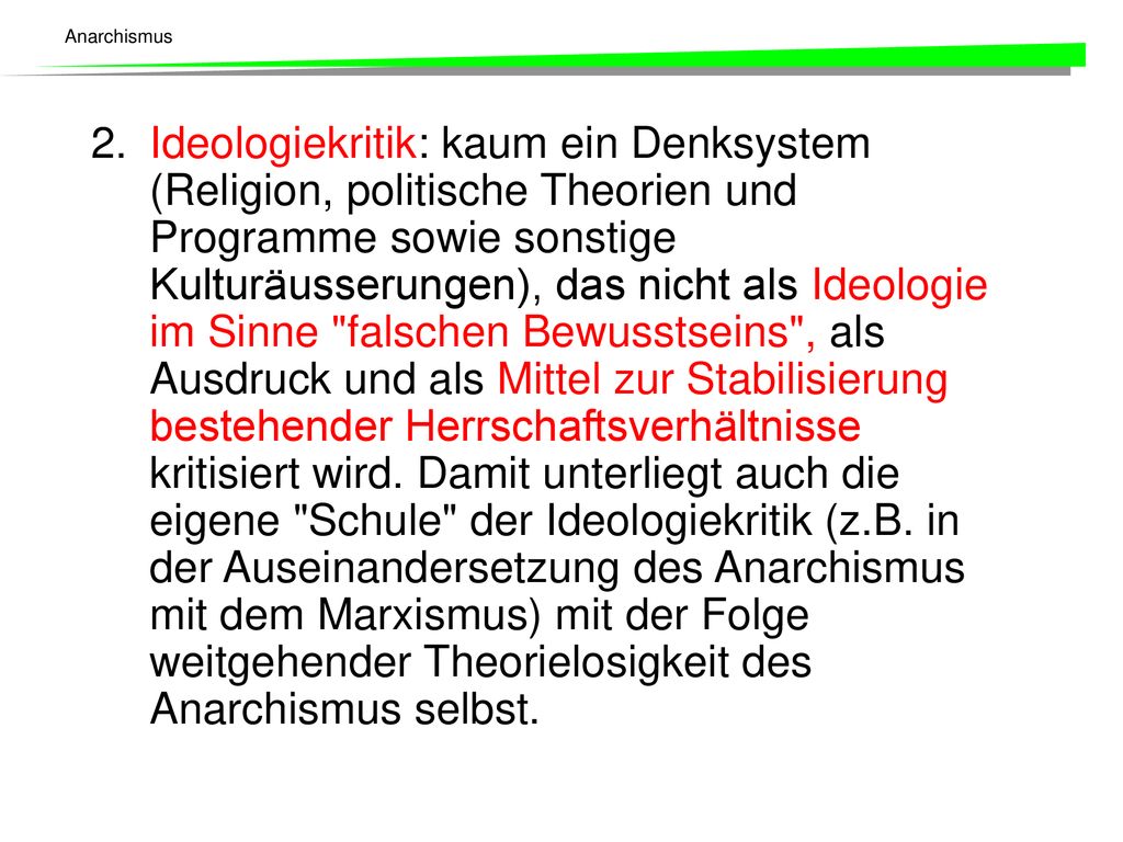 2. Ideologiekritik: kaum ein Denksystem (Religion, politische Theorien und Programme sowie sonstige Kulturäusserungen), das nicht als Ideologie im Sinne falschen Bewusstseins , als Ausdruck und als Mittel zur Stabilisierung bestehender Herrschaftsverhältnisse kritisiert wird.