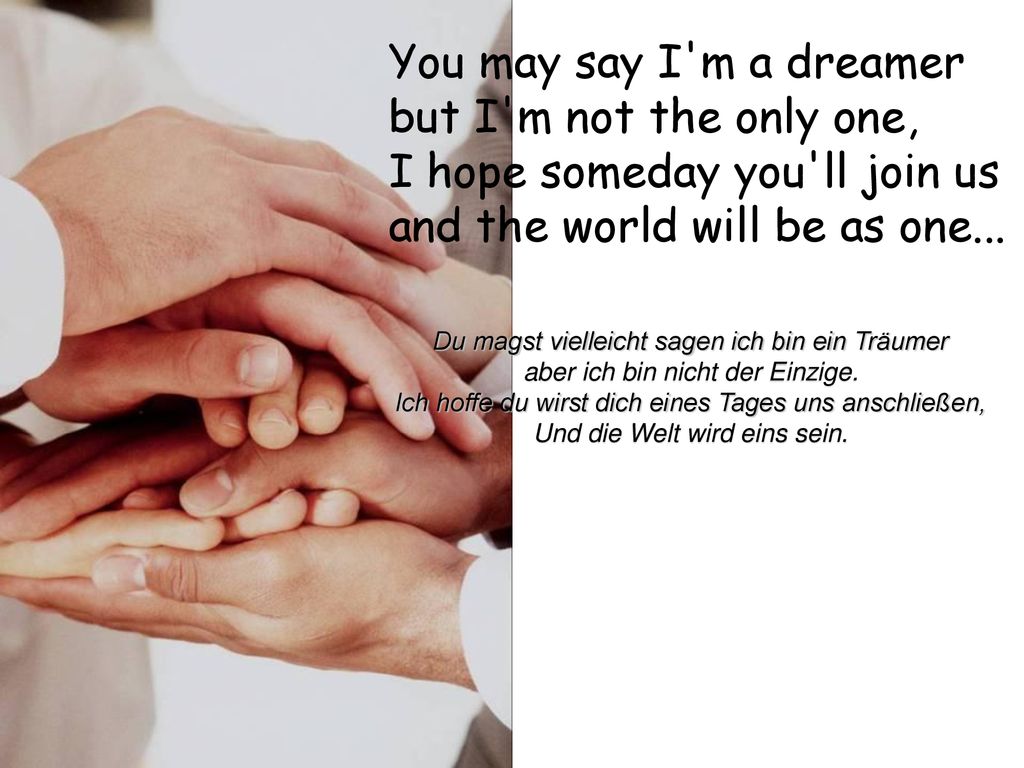 You may say I m a dreamer but I m not the only one, I hope someday you ll join us and the world will be as one...