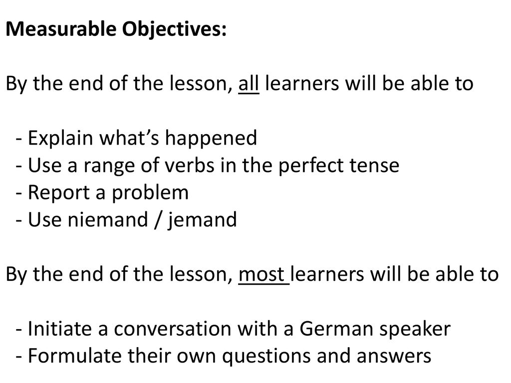 Measurable Objectives: By the end of the lesson, all learners will be able to - Explain what’s happened - Use a range of verbs in the perfect tense - Report a problem - Use niemand / jemand By the end of the lesson, most learners will be able to - Initiate a conversation with a German speaker - Formulate their own questions and answers