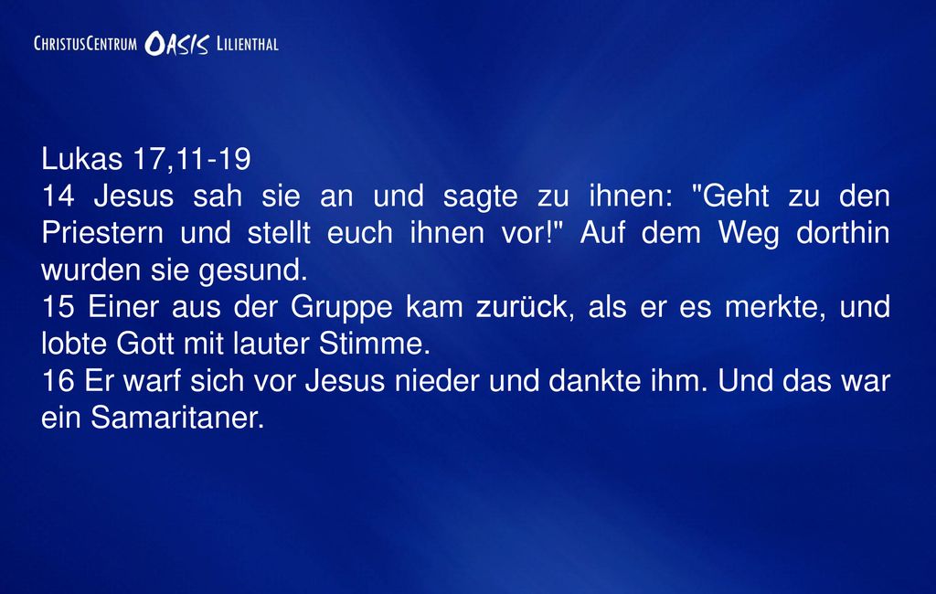 Lukas 17, Jesus sah sie an und sagte zu ihnen: Geht zu den Priestern und stellt euch ihnen vor! Auf dem Weg dorthin wurden sie gesund.