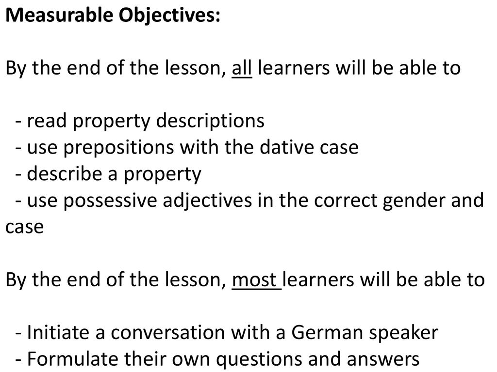 Measurable Objectives: By the end of the lesson, all learners will be able to - read property descriptions - use prepositions with the dative case - describe a property - use possessive adjectives in the correct gender and case By the end of the lesson, most learners will be able to - Initiate a conversation with a German speaker - Formulate their own questions and answers