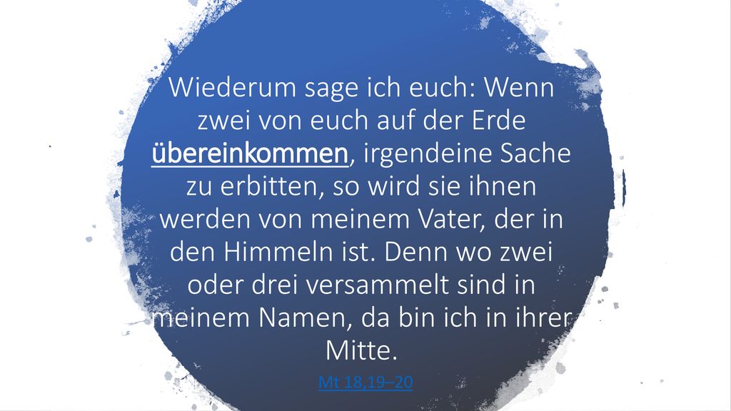 Wiederum sage ich euch: Wenn zwei von euch auf der Erde übereinkommen, irgendeine Sache zu erbitten, so wird sie ihnen werden von meinem Vater, der in den Himmeln ist. Denn wo zwei oder drei versammelt sind in meinem Namen, da bin ich in ihrer Mitte.