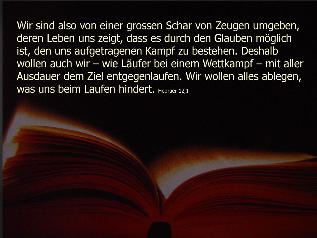 Wir sind also von einer grossen Schar von Zeugen umgeben, deren Leben uns zeigt, dass es durch den Glauben möglich ist, den uns aufgetragenen Kampf zu bestehen.