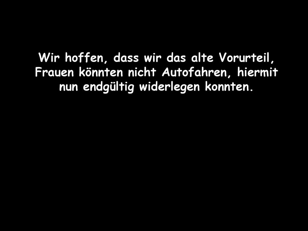 Wir hoffen, dass wir das alte Vorurteil, Frauen könnten nicht Autofahren, hiermit nun endgültig widerlegen konnten.