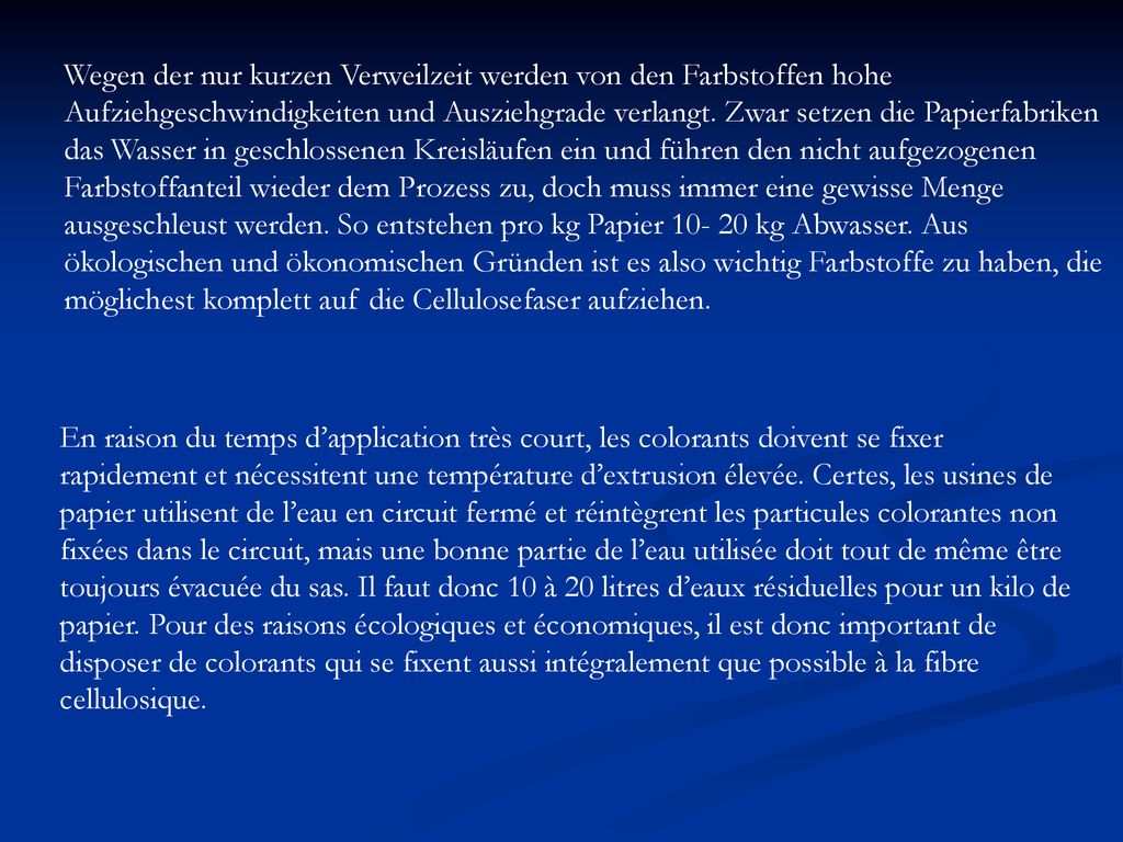 Wegen der nur kurzen Verweilzeit werden von den Farbstoffen hohe Aufziehgeschwindigkeiten und Ausziehgrade verlangt. Zwar setzen die Papierfabriken das Wasser in geschlossenen Kreisläufen ein und führen den nicht aufgezogenen Farbstoffanteil wieder dem Prozess zu, doch muss immer eine gewisse Menge ausgeschleust werden. So entstehen pro kg Papier kg Abwasser. Aus ökologischen und ökonomischen Gründen ist es also wichtig Farbstoffe zu haben, die möglichest komplett auf die Cellulosefaser aufziehen.