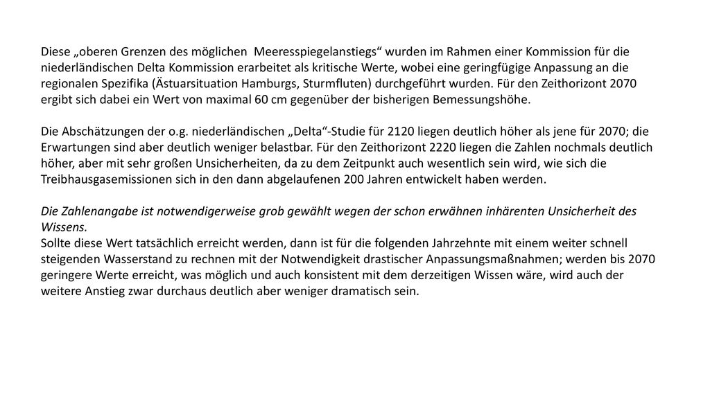 Diese „oberen Grenzen des möglichen Meeresspiegelanstiegs wurden im Rahmen einer Kommission für die niederländischen Delta Kommission erarbeitet als kritische Werte, wobei eine geringfügige Anpassung an die regionalen Spezifika (Ästuarsituation Hamburgs, Sturmfluten) durchgeführt wurden. Für den Zeithorizont 2070 ergibt sich dabei ein Wert von maximal 60 cm gegenüber der bisherigen Bemessungshöhe.
