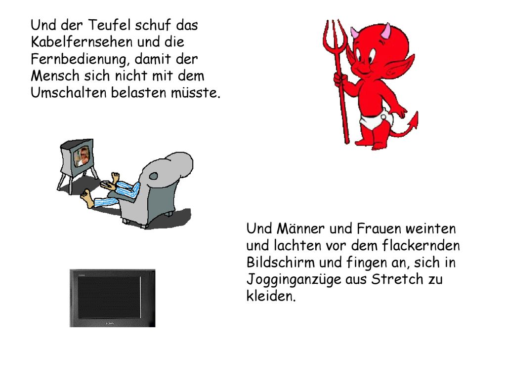 Und der Teufel schuf das Kabelfernsehen und die Fernbedienung, damit der Mensch sich nicht mit dem Umschalten belasten müsste.