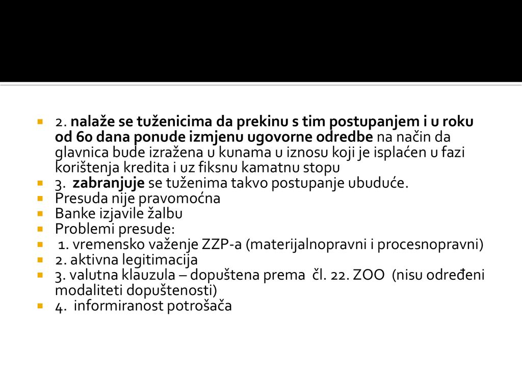 2. nalaže se tuženicima da prekinu s tim postupanjem i u roku od 60 dana ponude izmjenu ugovorne odredbe na način da glavnica bude izražena u kunama u iznosu koji je isplaćen u fazi korištenja kredita i uz fiksnu kamatnu stopu