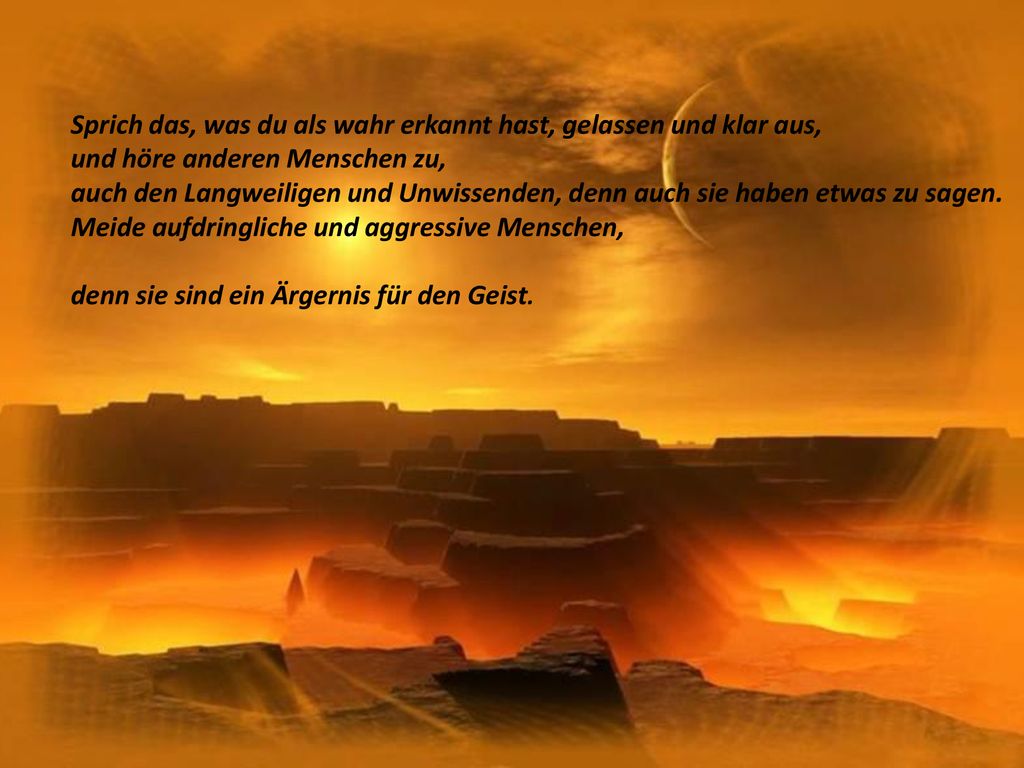 Sprich das, was du als wahr erkannt hast, gelassen und klar aus, und höre anderen Menschen zu, auch den Langweiligen und Unwissenden, denn auch sie haben etwas zu sagen. Meide aufdringliche und aggressive Menschen,