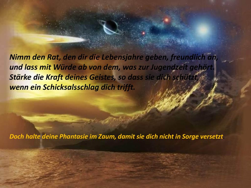 Nimm den Rat, den dir die Lebensjahre geben, freundlich an, und lass mit Würde ab von dem, was zur Jugendzeit gehört. Stärke die Kraft deines Geistes, so dass sie dich schützt, wenn ein Schicksalsschlag dich trifft.
