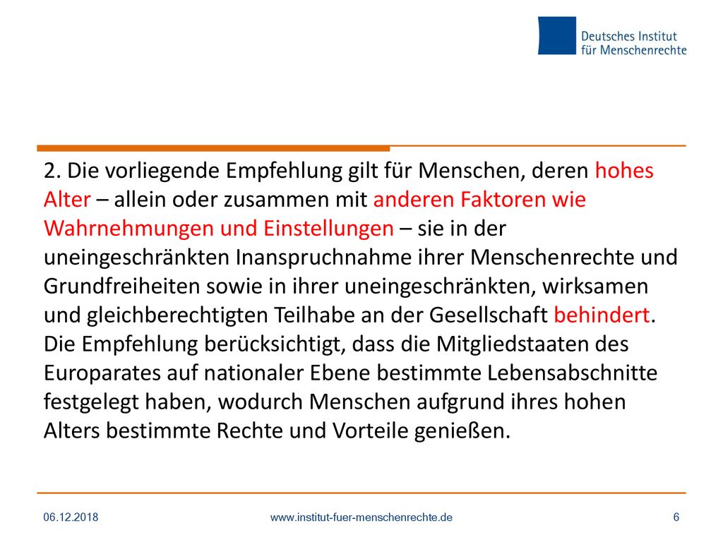 2. Die vorliegende Empfehlung gilt für Menschen, deren hohes Alter – allein oder zusammen mit anderen Faktoren wie Wahrnehmungen und Einstellungen – sie in der uneingeschränkten Inanspruchnahme ihrer Menschenrechte und Grundfreiheiten sowie in ihrer uneingeschränkten, wirksamen und gleichberechtigten Teilhabe an der Gesellschaft behindert. Die Empfehlung berücksichtigt, dass die Mitgliedstaaten des Europarates auf nationaler Ebene bestimmte Lebensabschnitte festgelegt haben, wodurch Menschen aufgrund ihres hohen Alters bestimmte Rechte und Vorteile genießen.