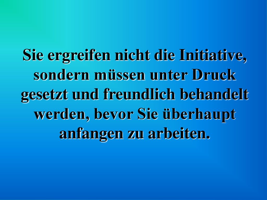 Sie ergreifen nicht die Initiative, sondern müssen unter Druck gesetzt und freundlich behandelt werden, bevor Sie überhaupt anfangen zu arbeiten.