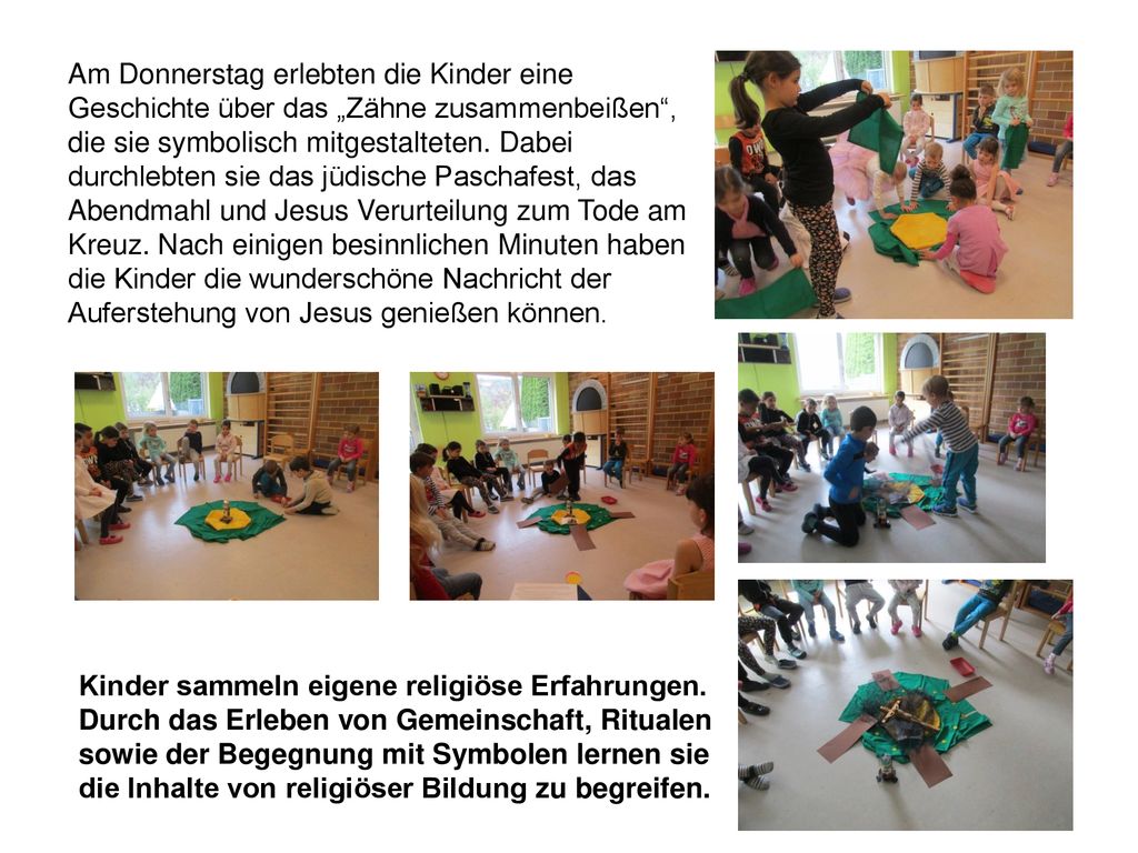 Am Donnerstag erlebten die Kinder eine Geschichte über das „Zähne zusammenbeißen , die sie symbolisch mitgestalteten. Dabei durchlebten sie das jüdische Paschafest, das Abendmahl und Jesus Verurteilung zum Tode am Kreuz. Nach einigen besinnlichen Minuten haben die Kinder die wunderschöne Nachricht der Auferstehung von Jesus genießen können.