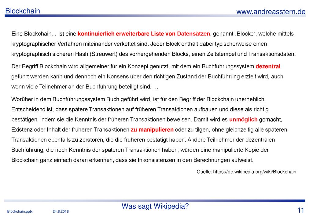 Eine Blockchain… ist eine kontinuierlich erweiterbare Liste von Datensätzen, genannt „Blöcke , welche mittels kryptographischer Verfahren miteinander verkettet sind. Jeder Block enthält dabei typischerweise einen kryptographisch sicheren Hash (Streuwert) des vorhergehenden Blocks, einen Zeitstempel und Transaktionsdaten.