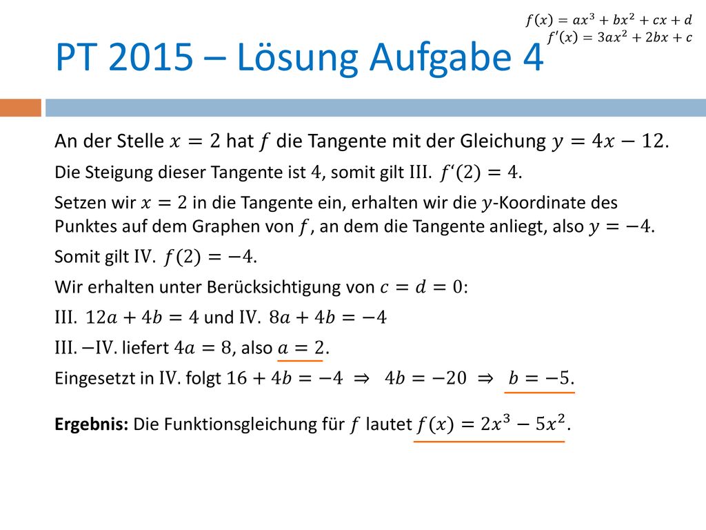 𝑓 𝑥 =𝑎 𝑥 3 +𝑏 𝑥 2 +𝑐𝑥+𝑑 𝑓′ 𝑥 =3𝑎 𝑥 2 +2𝑏𝑥+𝑐. PT 2015 – Lösung Aufgabe 4. An der Stelle 𝑥=2 hat 𝑓 die Tangente mit der Gleichung 𝑦=4𝑥−12.