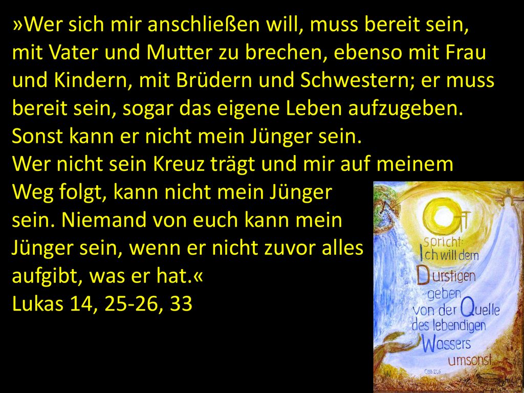»Wer sich mir anschließen will, muss bereit sein, mit Vater und Mutter zu brechen, ebenso mit Frau und Kindern, mit Brüdern und Schwestern; er muss bereit sein, sogar das eigene Leben aufzugeben. Sonst kann er nicht mein Jünger sein.
