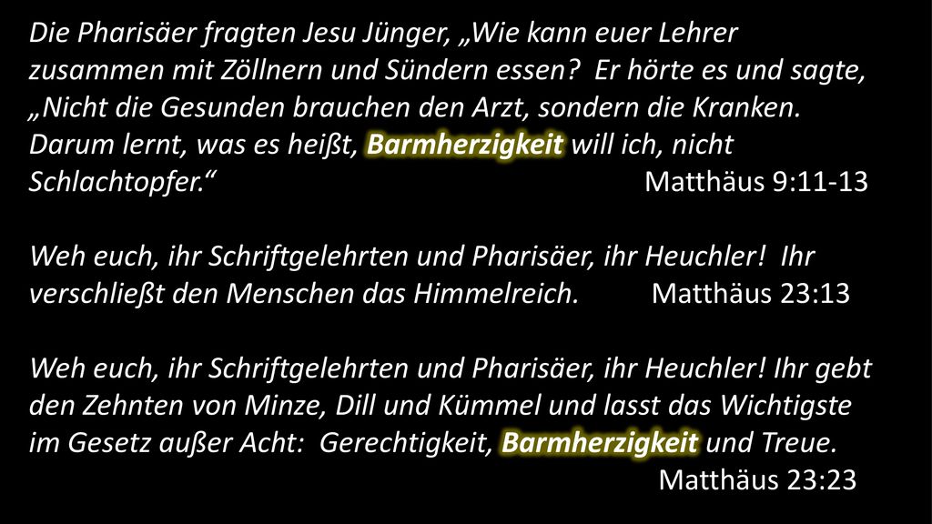 Die Pharisäer fragten Jesu Jünger, „Wie kann euer Lehrer zusammen mit Zöllnern und Sündern essen Er hörte es und sagte, „Nicht die Gesunden brauchen den Arzt, sondern die Kranken. Darum lernt, was es heißt, Barmherzigkeit will ich, nicht Schlachtopfer. Matthäus 9:11-13
