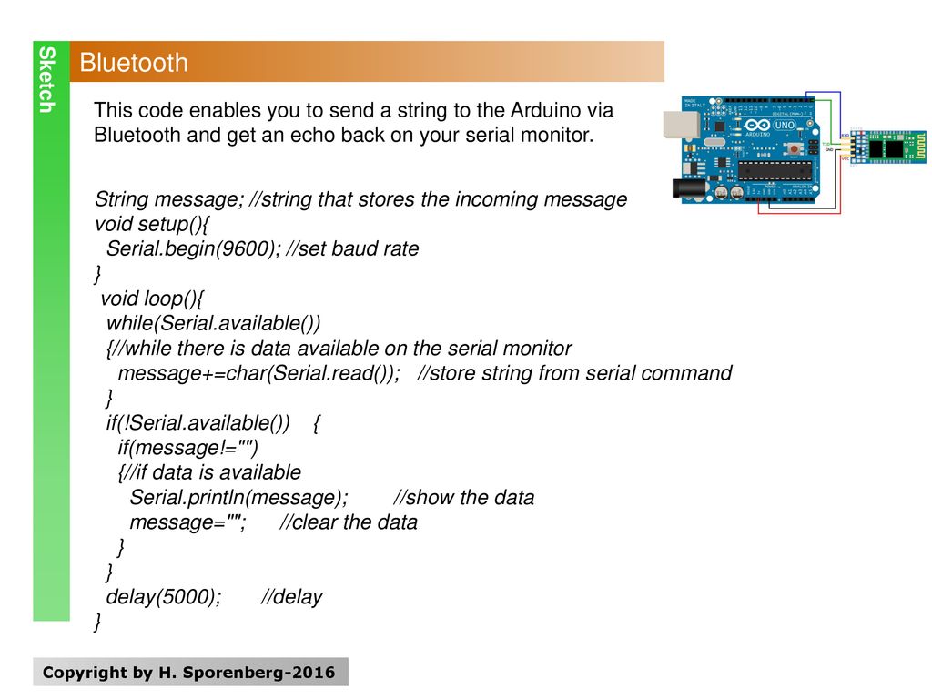 Sketch Bluetooth. This code enables you to send a string to the Arduino via Bluetooth and get an echo back on your serial monitor.
