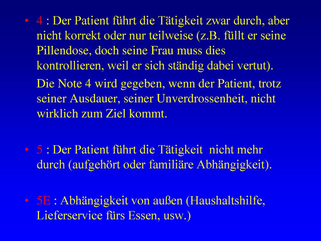 4 : Der Patient führt die Tätigkeit zwar durch, aber nicht korrekt oder nur teilweise (z.B. füllt er seine Pillendose, doch seine Frau muss dies kontrollieren, weil er sich ständig dabei vertut).