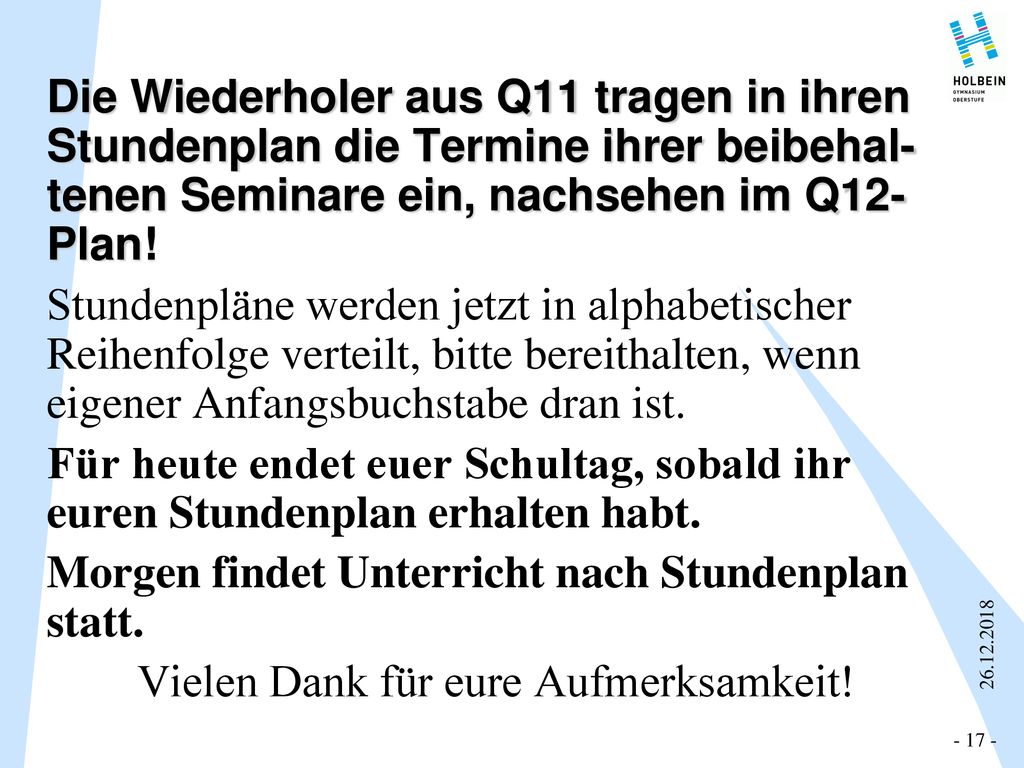 Die Wiederholer aus Q11 tragen in ihren Stundenplan die Termine ihrer beibehal- tenen Seminare ein, nachsehen im Q12-Plan! Stundenpläne werden jetzt in alphabetischer Reihenfolge verteilt, bitte bereithalten, wenn eigener Anfangsbuchstabe dran ist. Für heute endet euer Schultag, sobald ihr euren Stundenplan erhalten habt. Morgen findet Unterricht nach Stundenplan statt. Vielen Dank für eure Aufmerksamkeit!