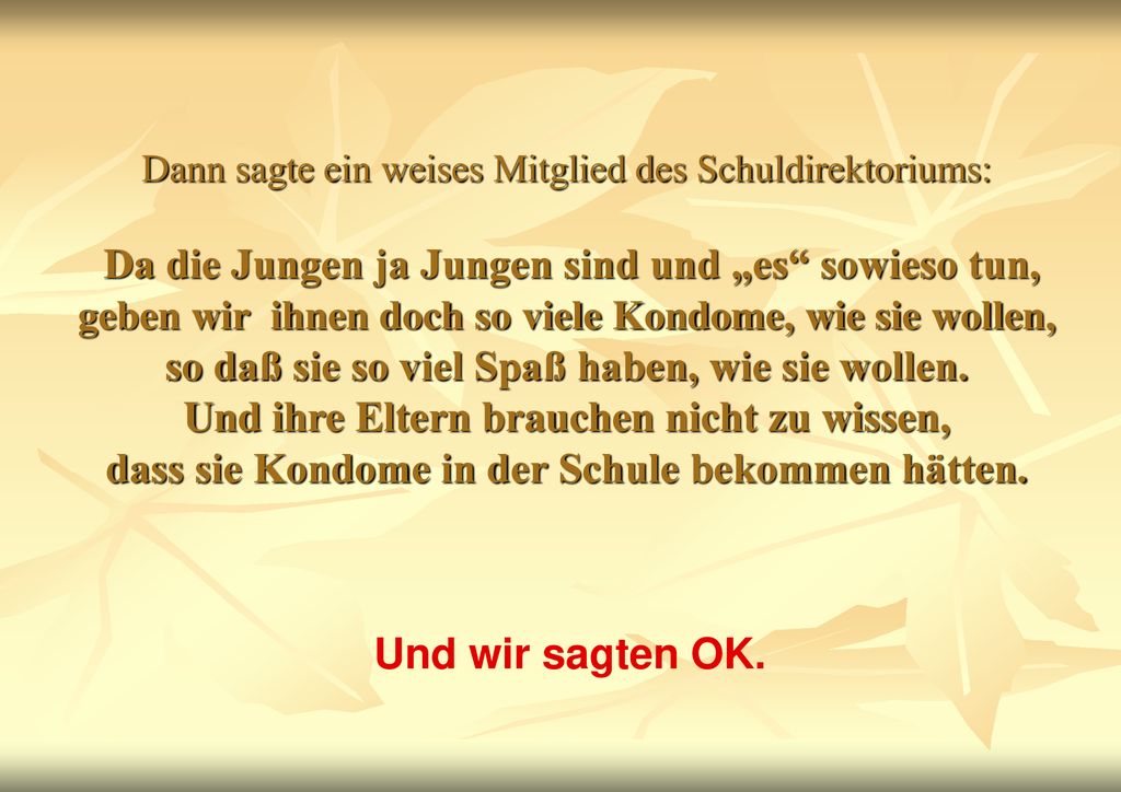 Dann sagte ein weises Mitglied des Schuldirektoriums: Da die Jungen ja Jungen sind und „es sowieso tun, geben wir ihnen doch so viele Kondome, wie sie wollen, so daß sie so viel Spaß haben, wie sie wollen. Und ihre Eltern brauchen nicht zu wissen, dass sie Kondome in der Schule bekommen hätten.