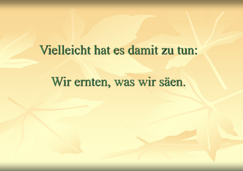 Vielleicht hat es damit zu tun: Wir ernten, was wir säen.