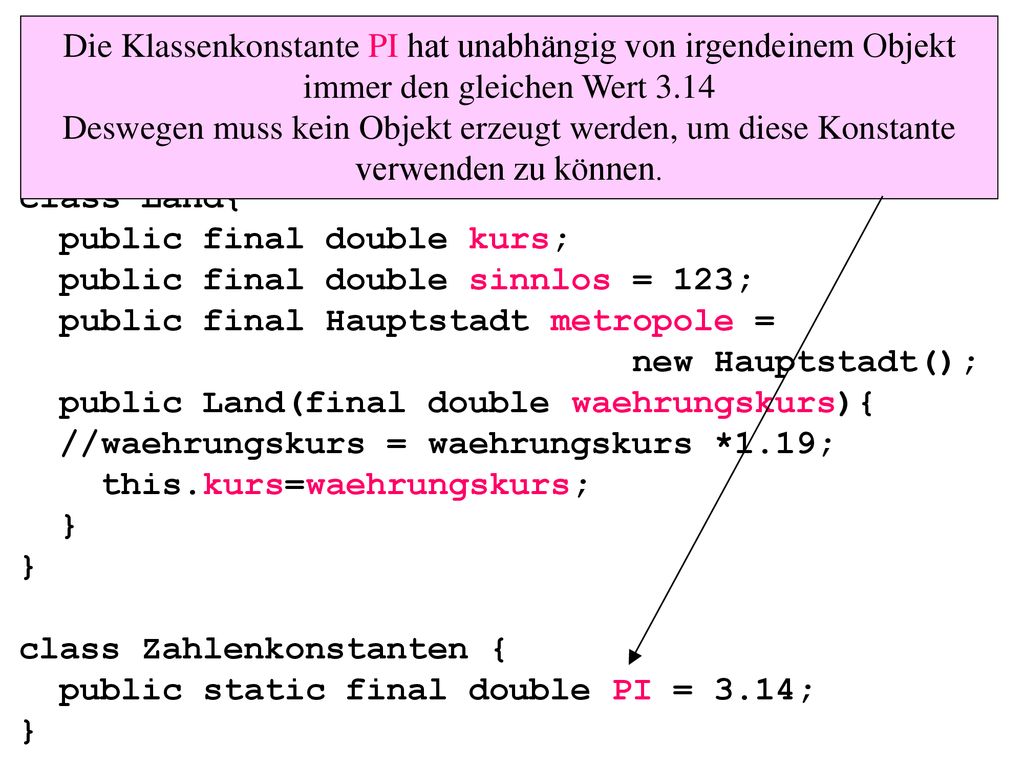 class Land{ public final double kurs; public final double sinnlos = 123; public final Hauptstadt metropole = new Hauptstadt(); public Land(final double waehrungskurs){ //waehrungskurs = waehrungskurs *1.19; this.kurs=waehrungskurs; } } class Zahlenkonstanten { public static final double PI = 3.14; }