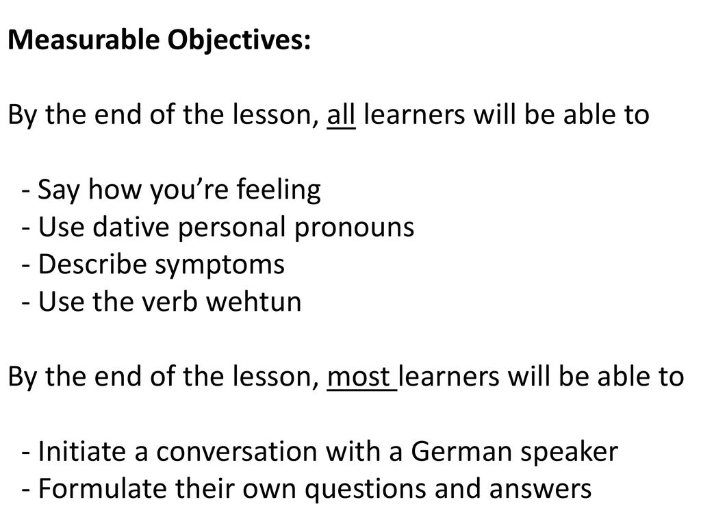 Measurable Objectives: By the end of the lesson, all learners will be able to - Say how you’re feeling - Use dative personal pronouns - Describe symptoms - Use the verb wehtun By the end of the lesson, most learners will be able to - Initiate a conversation with a German speaker - Formulate their own questions and answers