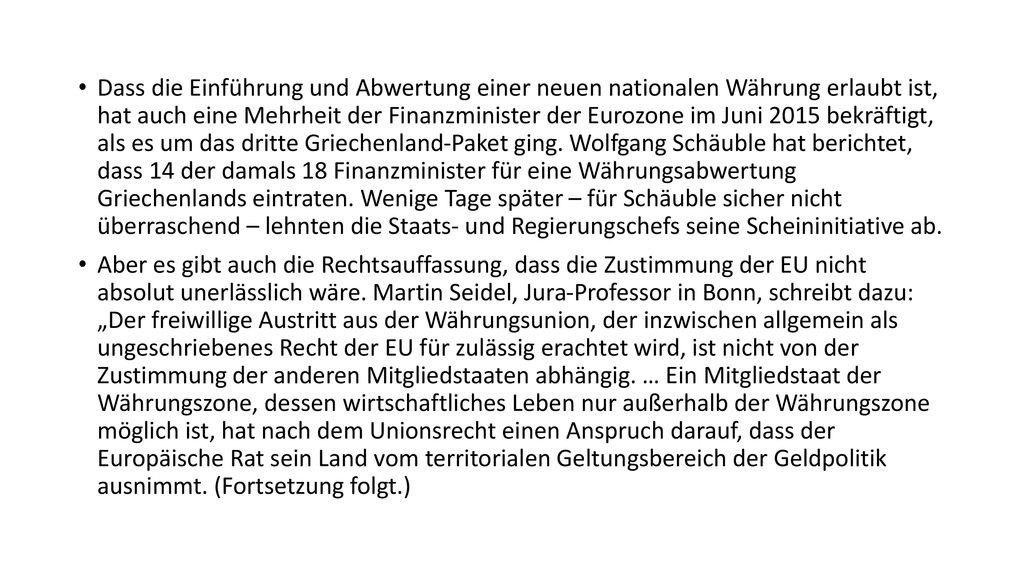 Dass die Einführung und Abwertung einer neuen nationalen Währung erlaubt ist, hat auch eine Mehrheit der Finanzminister der Eurozone im Juni 2015 bekräftigt, als es um das dritte Griechenland-Paket ging. Wolfgang Schäuble hat berichtet, dass 14 der damals 18 Finanzminister für eine Währungsabwertung Griechenlands eintraten. Wenige Tage später – für Schäuble sicher nicht überraschend – lehnten die Staats- und Regierungschefs seine Scheininitiative ab.