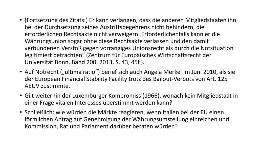 (Fortsetzung des Zitats:) Er kann verlangen, dass die anderen Mitgliedstaaten ihn bei der Durchsetzung seines Austrittsbegehrens nicht behindern, die erforderlichen Rechtsakte nicht verweigern. Erforderlichenfalls kann er die Währungsunion sogar ohne diese Rechtsakte verlassen und den damit verbundenen Verstoß gegen vorrangiges Unionsrecht als durch die Notsituation legitimiert betrachten (Zentrum für Europäisches Wirtschaftsrecht der Universität Bonn, Band 200, 2013, S. 43, 45f.).