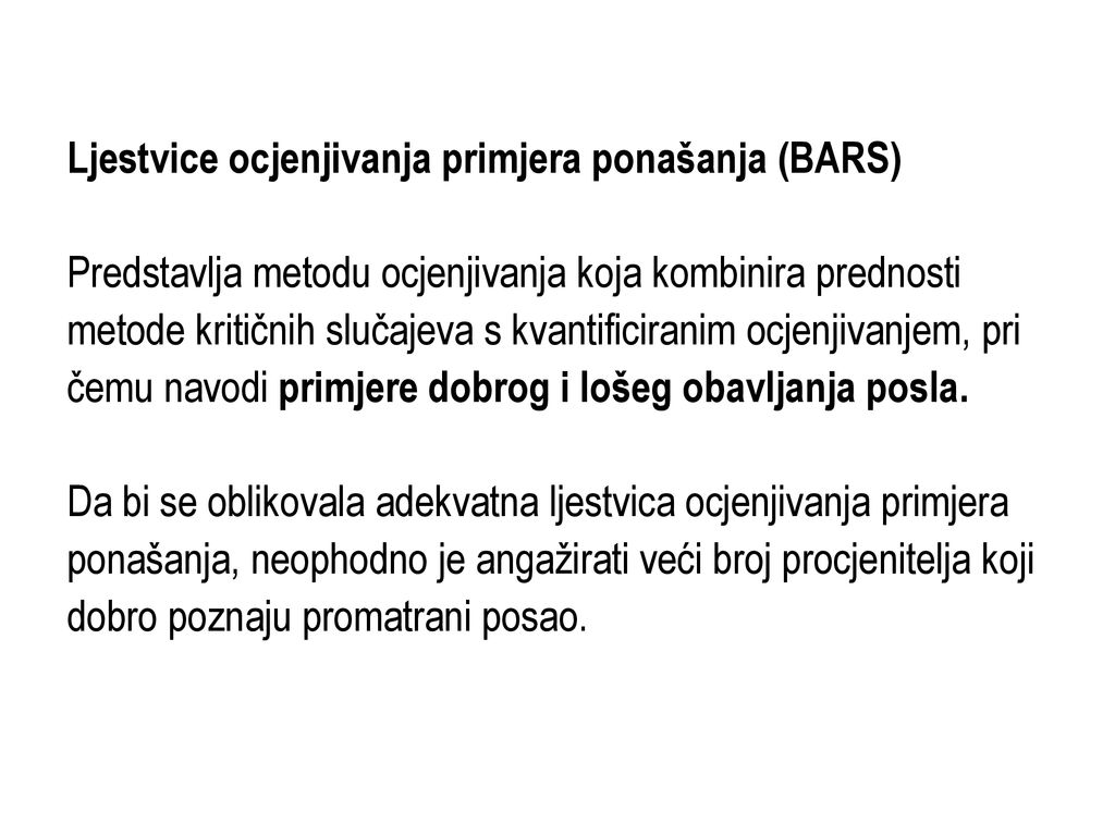 Ljestvice ocjenjivanja primjera ponašanja (BARS) Predstavlja metodu ocjenjivanja koja kombinira prednosti metode kritičnih slučajeva s kvantificiranim ocjenjivanjem, pri čemu navodi primjere dobrog i lošeg obavljanja posla.