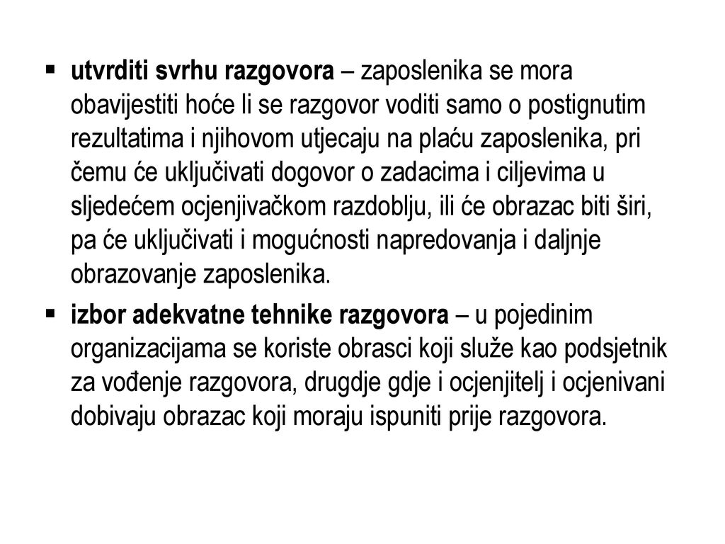 utvrditi svrhu razgovora – zaposlenika se mora obavijestiti hoće li se razgovor voditi samo o postignutim rezultatima i njihovom utjecaju na plaću zaposlenika, pri čemu će uključivati dogovor o zadacima i ciljevima u sljedećem ocjenjivačkom razdoblju, ili će obrazac biti širi, pa će uključivati i mogućnosti napredovanja i daljnje obrazovanje zaposlenika.
