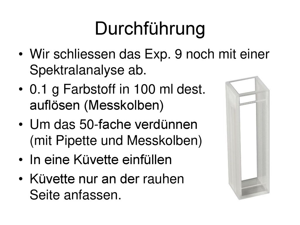 Durchführung Wir schliessen das Exp. 9 noch mit einer Spektralanalyse ab. 0.1 g Farbstoff in 100 ml dest. Wasser auflösen (Messkolben)
