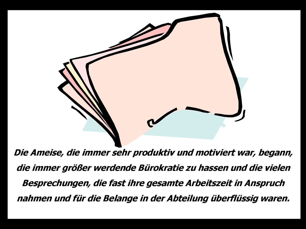 Die Ameise, die immer sehr produktiv und motiviert war, begann, die immer größer werdende Bürokratie zu hassen und die vielen Besprechungen, die fast ihre gesamte Arbeitszeit in Anspruch nahmen und für die Belange in der Abteilung überflüssig waren.