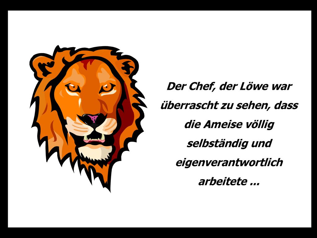 Der Chef, der Löwe war überrascht zu sehen, dass die Ameise völlig selbständig und eigenverantwortlich arbeitete ...