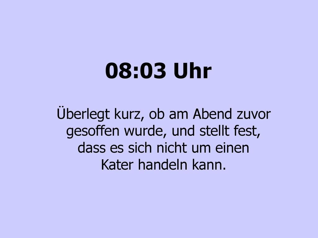 08:03 Uhr Überlegt kurz, ob am Abend zuvor gesoffen wurde, und stellt fest, dass es sich nicht um einen Kater handeln kann.