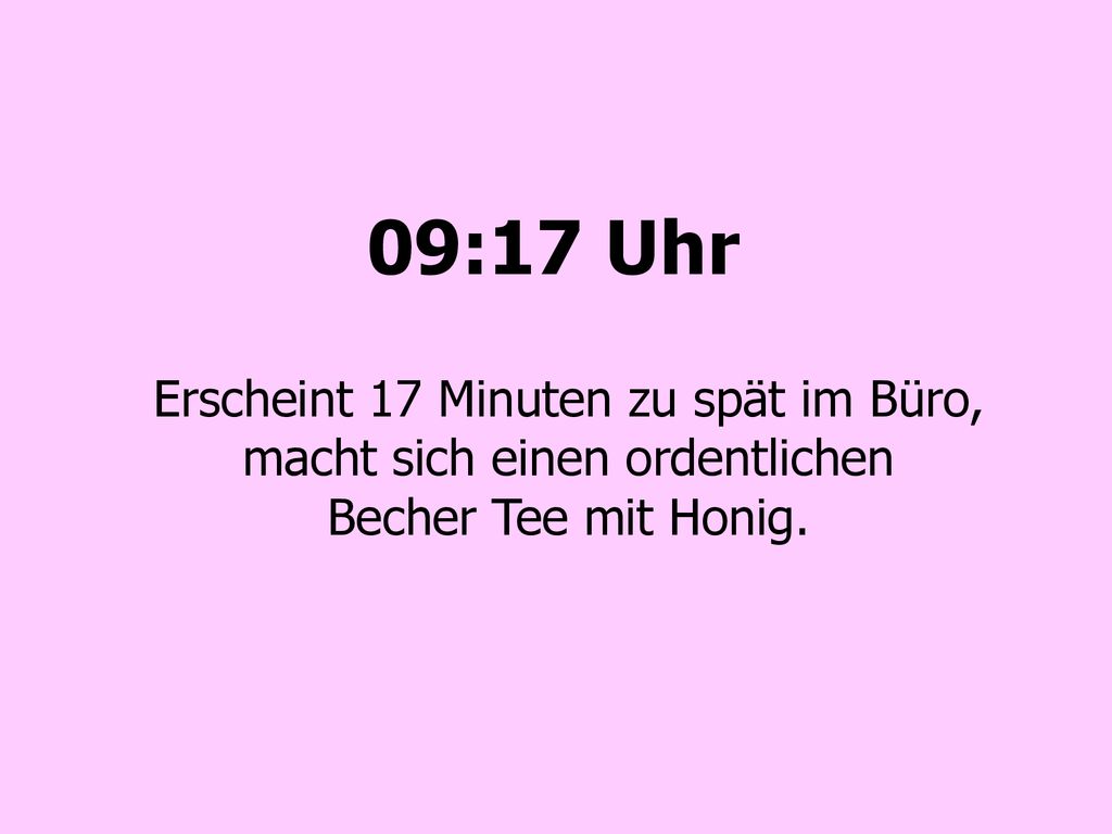 09:17 Uhr Erscheint 17 Minuten zu spät im Büro, macht sich einen ordentlichen Becher Tee mit Honig.