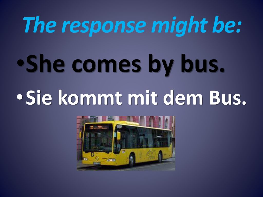 The response might be: She comes by bus. Sie kommt mit dem Bus.