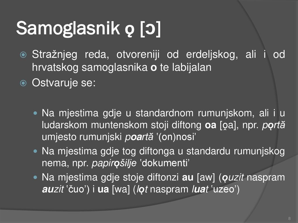 Samoglasnik ǫ [ɔ] Stražnjeg reda, otvoreniji od erdeljskog, ali i od hrvatskog samoglasnika o te labijalan.