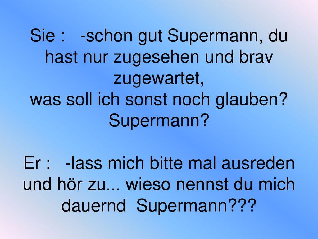 Sie : -schon gut Supermann, du hast nur zugesehen und brav zugewartet, was soll ich sonst noch glauben.