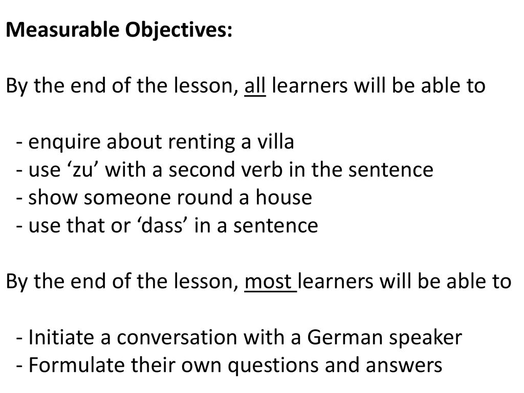 Measurable Objectives: By the end of the lesson, all learners will be able to - enquire about renting a villa - use ‘zu’ with a second verb in the sentence - show someone round a house - use that or ‘dass’ in a sentence By the end of the lesson, most learners will be able to - Initiate a conversation with a German speaker - Formulate their own questions and answers