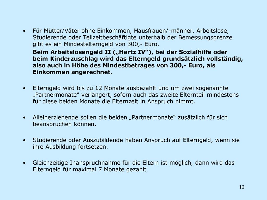 Für Mütter/Väter ohne Einkommen, Hausfrauen/-männer, Arbeitslose, Studierende oder Teilzeitbeschäftigte unterhalb der Bemessungsgrenze gibt es ein Mindestelterngeld von 300,- Euro.