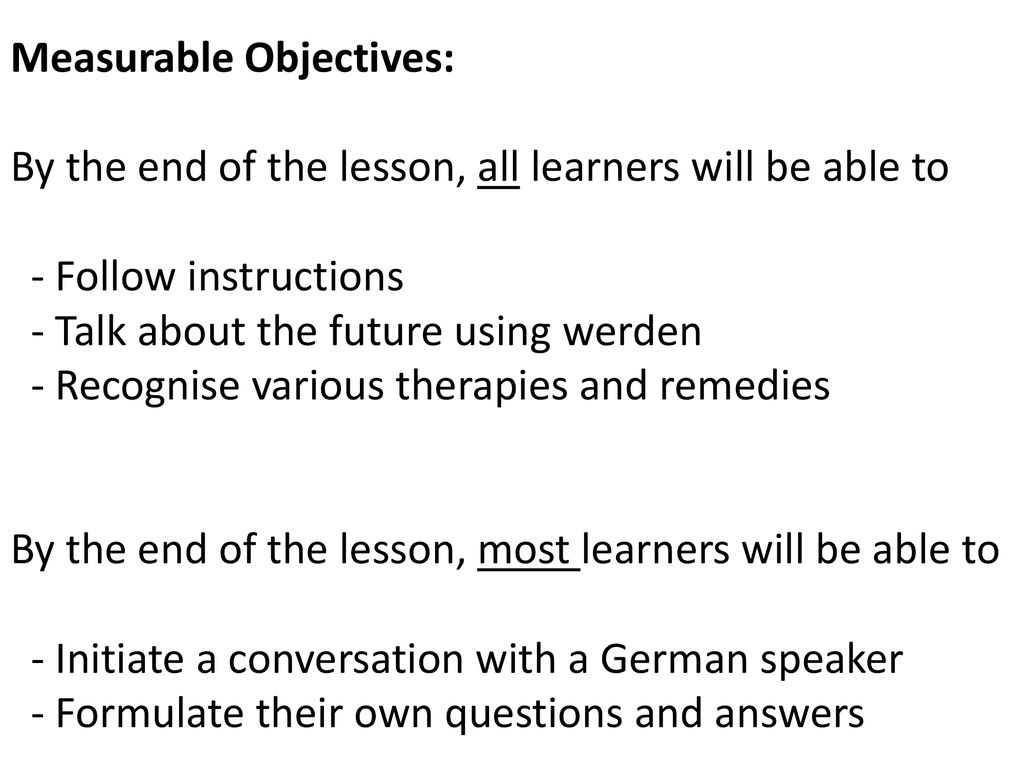 Measurable Objectives: By the end of the lesson, all learners will be able to - Follow instructions - Talk about the future using werden - Recognise various therapies and remedies By the end of the lesson, most learners will be able to - Initiate a conversation with a German speaker - Formulate their own questions and answers
