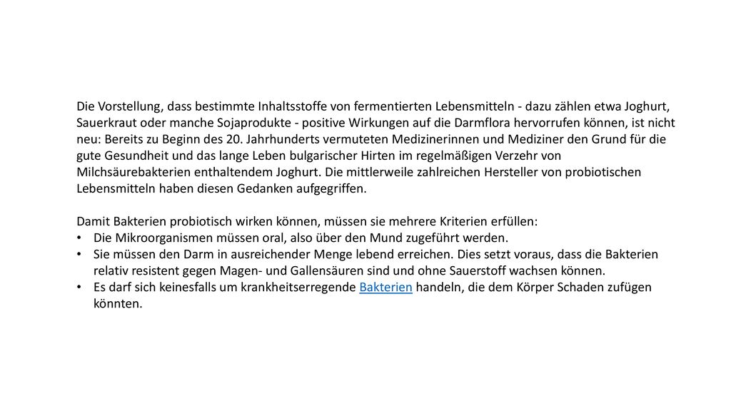 Die Vorstellung, dass bestimmte Inhaltsstoffe von fermentierten Lebensmitteln - dazu zählen etwa Joghurt, Sauerkraut oder manche Sojaprodukte - positive Wirkungen auf die Darmflora hervorrufen können, ist nicht neu: Bereits zu Beginn des 20. Jahrhunderts vermuteten Medizinerinnen und Mediziner den Grund für die gute Gesundheit und das lange Leben bulgarischer Hirten im regelmäßigen Verzehr von Milchsäurebakterien enthaltendem Joghurt. Die mittlerweile zahlreichen Hersteller von probiotischen Lebensmitteln haben diesen Gedanken aufgegriffen.