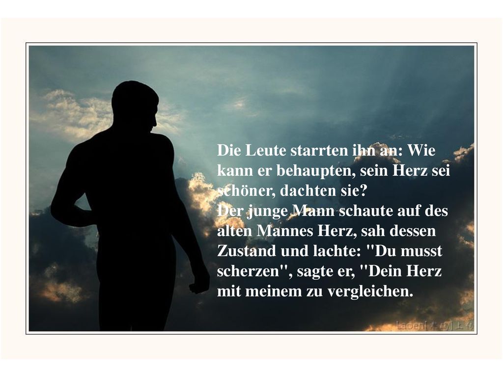 Die Leute starrten ihn an: Wie kann er behaupten, sein Herz sei schöner, dachten sie Der junge Mann schaute auf des alten Mannes Herz, sah dessen Zustand und lachte: Du musst scherzen , sagte er, Dein Herz mit meinem zu vergleichen.